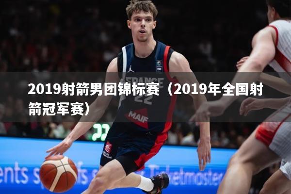 2019射箭男团锦标赛(2019年全国射箭冠军赛)